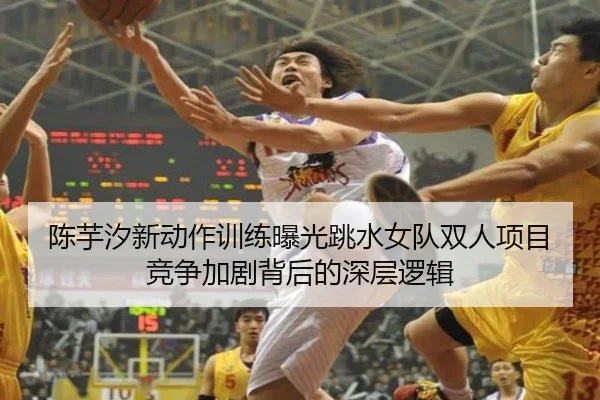 陈芋汐新动作训练曝光跳水女队双人项目竞争加剧背后的深层逻辑