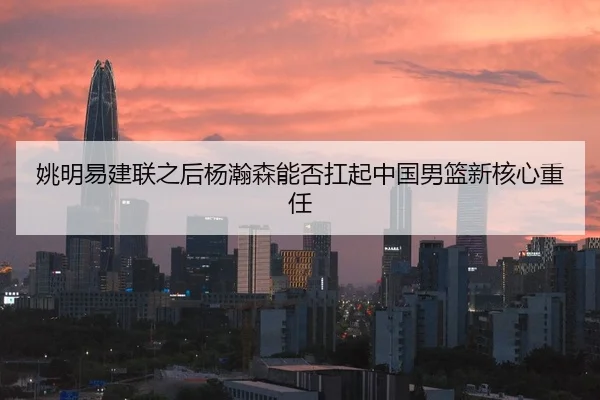 姚明易建联之后杨瀚森能否扛起中国男篮新核心重任